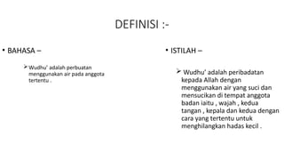 DEFINISI :-
• BAHASA –
Wudhu’ adalah perbuatan
menggunakan air pada anggota
tertentu .
• ISTILAH –
 Wudhu’ adalah peribadatan
kepada Allah dengan
menggunakan air yang suci dan
mensucikan di tempat anggota
badan iaitu , wajah , kedua
tangan , kepala dan kedua dengan
cara yang tertentu untuk
menghilangkan hadas kecil .
 