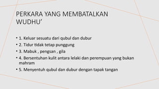 PERKARA YANG MEMBATALKAN
WUDHU’
• 1. Keluar sesuatu dari qubul dan dubur
• 2. Tidur tidak tetap punggung
• 3. Mabuk , pengsan , gila
• 4. Bersentuhan kulit antara lelaki dan perempuan yang bukan
mahram
• 5. Menyentuh qubul dan dubur dengan tapak tangan
 