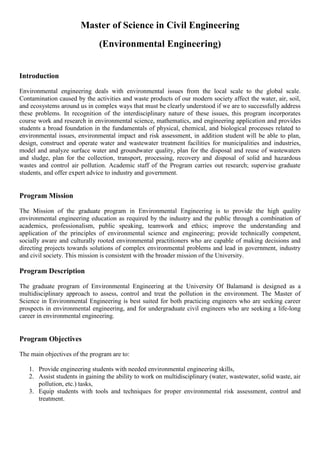 Master of Science in Civil Engineering
(Environmental Engineering)
Introduction
Environmental engineering deals with environmental issues from the local scale to the global scale.
Contamination caused by the activities and waste products of our modern society affect the water, air, soil,
and ecosystems around us in complex ways that must be clearly understood if we are to successfully address
these problems. In recognition of the interdisciplinary nature of these issues, this program incorporates
course work and research in environmental science, mathematics, and engineering application and provides
students a broad foundation in the fundamentals of physical, chemical, and biological processes related to
environmental issues, environmental impact and risk assessment, in addition student will be able to plan,
design, construct and operate water and wastewater treatment facilities for municipalities and industries,
model and analyze surface water and groundwater quality, plan for the disposal and reuse of wastewaters
and sludge, plan for the collection, transport, processing, recovery and disposal of solid and hazardous
wastes and control air pollution. Academic staff of the Program carries out research; supervise graduate
students, and offer expert advice to industry and government.
Program Mission
The Mission of the graduate program in Environmental Engineering is to provide the high quality
environmental engineering education as required by the industry and the public through a combination of
academics, professionalism, public speaking, teamwork and ethics; improve the understanding and
application of the principles of environmental science and engineering; provide technically competent,
socially aware and culturally rooted environmental practitioners who are capable of making decisions and
directing projects towards solutions of complex environmental problems and lead in government, industry
and civil society. This mission is consistent with the broader mission of the University.
Program Description
The graduate program of Environmental Engineering at the University Of Balamand is designed as a
multidisciplinary approach to assess, control and treat the pollution in the environment. The Master of
Science in Environmental Engineering is best suited for both practicing engineers who are seeking career
prospects in environmental engineering, and for undergraduate civil engineers who are seeking a life-long
career in environmental engineering.
Program Objectives
The main objectives of the program are to:
1. Provide engineering students with needed environmental engineering skills,
2. Assist students in gaining the ability to work on multidisciplinary (water, wastewater, solid waste, air
pollution, etc.) tasks,
3. Equip students with tools and techniques for proper environmental risk assessment, control and
treatment.
 