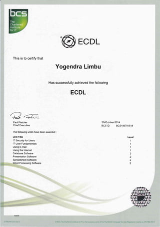 ECDL
This is to certify that
,t""*) JP^-
'4& {:+*
Paul Fletcher
Chief Executive
The following unit/s have been awarded :
Unit Title
lT Security for Users
lT User Fundamentals
Using E-mail
Using the lnternet
Database Software
Presentation Software
Spreadsheet Software
Word Processing Software
Yogendra !.-imbu
Has successfully achieved the following
ECDL
29-October-20'14
BCS lD BCS10679'1518
Level
1
1
1
1
2
2
2
2
 