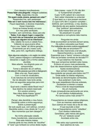 Com desejos inconfessáveis.
“Posso fazer uma pergunta”, indaguei cuidadoso;
Pode, respondeu-me ela.
“Em quem vocês, jovens, pensam em votar?"
Respondeu-me, sem pestanejar:
“Não sei e nem nunca isto me interessou”;
Fiquei espantado, e deveras impactado,
Assaz impactado,
Como se tivesse levado um soco
Em meu peito senilizado.
Também, sem cerimônias, disse para ela:
“Sabe, li em algum lugar o seguinte:
Se você não se interessar por política,
Creia que alguém irá se interessar”.
Ela, calada me ouviu e calada ficou,
Voltando os seus jovens olhos
Para o seu “tablet” de última geração,
Encerrando por ali o nosso curto,
Mas, para mim, significativo diálogo.
Mais algumas estações, e do vagão me retirei,
Tonto, passos trôpegos e cambaleantes,
Deixando o vagão com a minha cabeça
aturdida.
Mais adiante, me dirigindo para um
compromisso,
Tomei o elevador de um edifício,
E lá estavam três pessoas que entre si dialogavam.
Mais uma vez, fiquei pasmo
Com o nível do vocabulário,
E da natureza da conversa também.
Saí do elevador mais tonto ainda,
Com as seguintes perguntas para mim
mesmo:
Qual será o destino deste Brasil meu?
Que destino me estará reservado
Em outubro próximo,
Nas mãos desta massa “ignara”
Pelo País espalhada???
Pensei: eles decidirão o meu futuro,
Decidirão sobre a minha segurança,
Sobre a preservação
De tudo aquilo que, com esforço, construí;
Decidirão sobre o meu direito de “ir e vir”,
Nos momentos que bem desejar!!!
Na minha alienação cidadã,
Estou transferindo, ostensivamente,
Para esta mesma massa,
Grande parte do meu direito de “escolher”
O “cara” que norteará os rumos desta nação.
Esta massa - cujos 31,3% não têm
O “fundamental completo”
Cujos 12,9% sabem ler e escrever,
Sem saber interpretar ou entender
O que leem ou o que possam escrever,
E cujos 4,8% têm o superior completo -,
Definirá, sem cerimônias, o meu destino,
Atendendo ela aos apelos marqueteiros
Dos “políticos” aproveitadores.
Esta massa fará com que
Se perpetuem no poder
Os corruptos e corruptores dela mesma.
Perguntei-me ainda:
Onde se encontram os homens de bom senso,
Os cultos e educados que foram
Por instituições de ensino outrora respeitáveis?
Onde eles se encontram???
Estarão eles insensíveis a tal situação,
Desconhecendo-a, ou então
Esperando que o “barco” comece a afundar
Para as tomadas corretivas de decisão???
O que estamos nós fazendo,
Nós que compomos também esta massa,
Embora um pouco mais esclarecida,
Que não desenvolvemos ações preventivas,
Ações esclarecedoras
Que venham mitigar problemas
Que poderão ser graves para todos nós???
Onde estão os líderes religiosos,
De todas as denominações conhecidas,
Que poderiam muito bem,
De suas respeitáveis tribunas eclesiais,
Esclarecer e orientar a massa
Para o nível de responsabilidade
De um momento,
Cujas consequências perdurarão por anos,
E com efeitos multiplicadores
Por tantos outros mais ainda???
Frequentamos as nossas casas religiosas,
Com as mesmas vestimentas
Que usamos em nosso dia a dia de vida,
O que equivale a dizer
Que as frequentamos como “cidadãos”,
Com direitos inalienáveis,
Garantidos, pelo menos até agora,
Por um “estatuto social”
Acordado entre nós.
Não estou aqui querendo dizer
Que saiamos às ruas,
 
