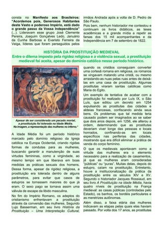 consta no Manifesto aos Brasileiros:
“Acordemos pois, Generosos Habitantes
deste Vasto e poderoso Império, está dado
o grande passo da Vossa Independência”
(...). Lideravam esse grupo José Clemente
Pereira, Joaquim Gonçalves Ledo, Januário
da Cunha Barbosa e Evaristo Ferreira da
Veiga, líderes que foram perseguidos pelos
irmãos Andrada após a volta de D. Pedro de
São Paulo.
Pois bem, nenhum historiador me contestou e
continuam os livros didáticos, as teses
acadêmicas e a grande mídia a repetir as
farsas dos 15 mil acompanhantes e da
Independência em 7 de setembro de 1822.
HISTÓRIA DA PROSTITUIÇÃO MEDIEVAL
Entre o dilema imposto pela rigidez religiosa e a violência sexual, a prostituição
medieval foi aceita, apesar do domínio católico nesse período histórico.
Apesar de ser considerada um pecado mortal,
a prostituição foi tolerada na Idade Média.
Na imagem, a representação das mulheres no inferno.*
A Idade Média foi um período histórico
marcado pelo domínio religioso da Igreja
católica na Europa Ocidental, criando rígidas
formas de condutas para as mulheres,
buscando garantir a manutenção de suas
virtudes femininas, como a virgindade, ao
mesmo tempo em que liberava em boas
medidas as práticas sexuais dos homens.
Dessa forma, apesar da rigidez religiosa, a
prostituição era tolerada dentro de alguns
parâmetros, para evitar que casos de
estupros se tornassem maiores do que já
eram. O sexo pago se tornava assim uma
válvula de escape da libido masculina.
No fim do Império Romano, os adeptos do
cristianismo enfrentavam a prostituição
através da conversão das mulheres. Segundo
Lujo Basserman, em seu livro História da
Prostituição – Uma Interpretação Cultural,
quando os cristãos conseguiam converter
uma cortesã romana em religiosa, os romanos
se vingavam matando uma cristã, ou mesmo
arrastando-as nuas pelas ruas antes de deixá-
las em uma casa de prostituição. Algumas
prostitutas viraram santas católicas como
Maria do Egito.
Um exemplo de tentativa de acabar com a
prostituição foi realizado por Luís IX, o São
Luís, que editou um decreto em 1254
expulsando as prostitutas das cidades e
aldeias francesas, confiscando ainda seus
bens. Os problemas que tal medida teria
causado podem ser imaginados ao se saber
que dois anos depois, em 1256, ele alterou a
ordem, determinando que as prostitutas
deveriam viver longe das pessoas e locais
honrados, confinando-as em locais
específicos nas periferias das cidades,
mostrando que era difícil eliminar a prática de
venda do corpo feminino.
O que os medievais apontavam como a
virtude das mulheres era o elemento
necessário para a realização de casamentos,
já que as mulheres eram consideradas
“públicas” ou “puras”. Muitas delas, depois do
estupro, caíam na prostituição. Entretanto,
houve a institucionalização da prática da
prostituição entre os séculos XIV e XV.
Segundo o historiador Jacques Rossiaud, em
seu livro A Prostituição na Idade Média, havia
quatro níveis de prostituição na França
medieval: as casas públicas (controladas pelo
Estado), os banhos, os bordéis particulares e
as meretrizes autônomas.
Além disso, a faixa etária das mulheres
indicavam as etapas pelas quais elas haviam
passado. Por volta dos 17 anos, as prostitutas
 