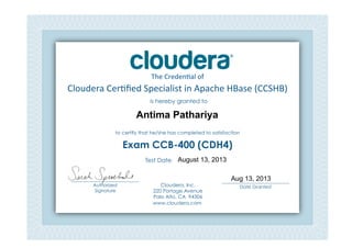 Cloudera	
  Cer*ﬁed	
  Specialist	
  in	
  Apache	
  HBase	
  (CCSHB)	
  
The	
  Creden*al	
  of	
  
is hereby granted to
to certify that he/she has completed to satisfaction
Exam CCB-400 (CDH4)
Cloudera, Inc.
220 Portage Avenue
Palo Alto, CA 94306
www.cloudera.com
___________________________
Date Granted
Test Date: 	
  
___________________________
Authorized
Signature	
  
Antima Pathariya
August 13, 2013
Aug 13, 2013
 