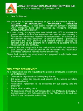  AZIZZAH INTERNATIONAL MANPOWER SERVICES, INC.
 POEA LICENSE No.: 077-LB-031412-R
 Dear Sir/Madam;
We would like to formally introduce to you our recruitment agency –
AZIZZAH INTERNATIONAL MANPOWER SERVICES
INCORPORATED, a land-based recruitment company organized
under Philippine Laws and licensed by Philippine Overseas
Employment Administration.
As a brief history, our agency was established year 2002 to promote the
general welfare of both the employers and workers thus creating a
healthy and harmonious relationship between them. In addition to it,
we selected the best personnel to serve our clients – prospective
employers the most effective and efficient manner because we
consider them as our partners while attending to applicant workers
wholeheartedly and truthfully.
In view of this, our company is in the best position to offer our services to
your prestigious office/company for the recruitment and mobilization
of qualified personnel needed by your businesses.
Please find herewith our requirement and proposal to effectively serve
your manpower need.
EMPLOYERS REQUIREMENT
As a requirement we are requesting the possible employers to submit to
us the following:
 Commercial registration or its company license;
 Job order – citing the benefits and salaries of the worker to include
the working hours.
 Recruitment Agreement to be concluded by our agency and the
employer.
 The required working visa –
 All documents should be authenticated by the Philippine Embassy in
the host country and fully accredited by our POEA here to start pre-
selection and manpower researching.
1
 