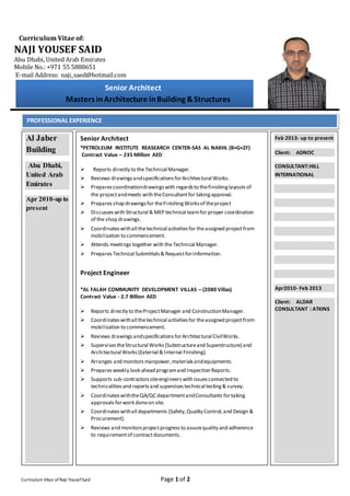 Curriculum Vitae of:
NAJI YOUSEF SAID
Abu Dhabi, United Arab Emirates
Mobile No.: +971 55 5888651
E-mail Address: naji_saed@hotmail.com
Curriculum Vitae of Naji YousefSaid Page 1 of 2
Senior Architect
Masters inArchitecture inBuilding &Structures
PROFESSIONAL EXPERIENCE
Al Jaber
Building
Abu Dhabi,
United Arab
Emirates
Apr 2010-up to
present
Senior Architect
*PETROLEUM INSTITUTE REASEARCH CENTER-SAS AL NAKHL (B+G+2F)
Contract Value – 235 Million AED
 Reports directly to theTechnical Manager.
 Reviews drawingsandspecificationsforArchitectural Works.
 Preparescoordinationdrawingswith regardsto thefinishinglayoutsof
the projectandmeets with theConsultantfor takingapproval.
 Preparesshop drawingsfor theFinishingWorksof theproject
 Discusses with Structural & MEP technical teamfor proper coordination
of the shop drawings.
 Coordinateswithall thetechnical activitiesfor theassigned projectfrom
mobilization to commencement.
 Attends meetings together with theTechnical Manager.
 PreparesTechnical Submittals& RequestforInformation.
Project Engineer
*AL FALAH COMMUNITY DEVELOPMENT VILLAS – (2080 Villas)
Contract Value - 2.7 Billion AED
 Reports directly to theProjectManager and ConstructionManager.
 Coordinateswithall thetechnical activitiesfor theassigned projectfrom
mobilization to commencement.
 Reviews drawingsandspecificationsforArchitectural CivilWorks.
 SupervisestheStructural Works(Substructureand Superstructure) and
Architectural Works(External & Internal Finishing).
 Arranges and monitorsmanpower,materialsandequipments.
 Preparesweekly look ahead programand Inspection Reports.
 Supports sub-contractorssiteengineerswith issuesconnected to
technicalitiesand reportsand supervisestechnical testing& survey.
 CoordinateswiththeQA/QC departmentandConsultants fortaking
approvalsforwork doneon site.
 Coordinateswithall departments (Safety,Quality Control,and Design &
Procurement).
 Reviews and monitorsprojectprogressto assurequality and adherence
to requirementof contractdocuments.
Feb 2013- up to present
Client: ADNOC
CONSULTANT:HILL
INTERNATIONAL
Apr2010- Feb 2013
Client: ALDAR
CONSULTANT : ATKINS
 