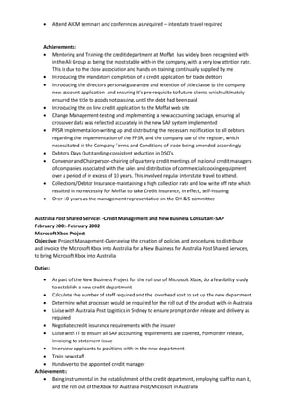  Attend AICM seminars and conferences as required – interstate travel required
Achievements:
 Mentoring and Training-the credit department at Moffat has widely been recognized with-
in the Ali Group as being the most stable with-in the company, with a very low attrition rate.
This is due to the close association and hands on training continually supplied by me
 Introducing the mandatory completion of a credit application for trade debtors
 Introducing the directors personal guarantee and retention of title clause to the company
new account application and ensuring it’s pre-requisite to future clients which ultimately
ensured the title to goods not passing, until the debt had been paid
 Introducing the on line credit application to the Moffat web site
 Change Management-testing and implementing a new accounting package, ensuring all
crossover data was reflected accurately in the new SAP system implemented
 PPSR Implementation-writing up and distributing the necessary notification to all debtors
regarding the implementation of the PPSR, and the company use of the register, which
necessitated in the Company Terms and Conditions of trade being amended accordingly
 Debtors Days Outstanding-consistent reduction in DSO’s
 Convenor and Chairperson-chairing of quarterly credit meetings of national credit managers
of companies associated with the sales and distribution of commercial cooking equipment
over a period of in excess of 10 years. This involved regular interstate travel to attend.
 Collections/Debtor Insurance-maintaining a high collection rate and low write off rate which
resulted in no necessity for Moffat to take Credit Insurance, in effect, self-insuring
 Over 10 years as the management representative on the OH & S committee
Australia Post Shared Services -Credit Management and New Business Consultant-SAP
February 2001-February 2002
Microsoft Xbox Project
Objective: Project Management-Overseeing the creation of policies and procedures to distribute
and invoice the Microsoft Xbox into Australia for a New Business for Australia Post Shared Services,
to bring Microsoft Xbox into Australia
Duties:
 As part of the New Business Project for the roll out of Microsoft Xbox, do a feasibility study
to establish a new credit department
 Calculate the number of staff required and the overhead cost to set up the new department
 Determine what processes would be required for the roll out of the product with-in Australia
 Liaise with Australia Post Logistics in Sydney to ensure prompt order release and delivery as
required
 Negotiate credit insurance requirements with the insurer
 Liaise with IT to ensure all SAP accounting requirements are covered, from order release,
invoicing to statement issue
 Interview applicants to positions with-in the new department
 Train new staff
 Handover to the appointed credit manager
Achievements:
 Being instrumental in the establishment of the credit department, employing staff to man it,
and the roll out of the Xbox for Australia Post/Microsoft in Australia
 