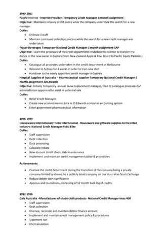 1999-2001
Pacific Internet –Internet Provider- Temporary Credit Manager-6 month assignment
Objective: Maintain company credit policy while the company undertook the search for a new
manager
Duties:
 Oversee 3 staff
 Maintain continued collection process while the search for a new credit manager was
undertaken
Frucor Beverages-Temporary National Credit Manager-3 month assignment-SAP
Objective: Learn the processes of the credit department in Melbourne in order to transfer the
duties to the new owner in Sydney (from New Zealand Apple & Pear Board to Pacific Equity Partners)
Duties:
 Catalogue all processes undertaken in the credit department in Melbourne
 Relocate to Sydney for 4 weeks in order to train new staff
 Handover to the newly appointed credit manager in Sydney
Hospital Supplies of Australia – Pharmaceutical supplier-Temporary National Credit Manager-3
month assignment-JD Edwards
Objective: Initially temporary annual leave replacement manager, then to catalogue processes for
administrators appointed to assist in potential sale
Duties:
 Relief Credit Manager
 Create new account master data in JD Edwards computer accounting system
 Enter government pharmaceutical information
1996-1999
Housewares International/Thebe International –Houseware and giftware supplies to the retail
industry- National Credit Manager-Sybiz Elite
Duties:
 Staff supervision
 Debt collection
 Data processing
 Calculate rebate
 New account credit check, data maintenance
 Implement and maintain credit management policy & procedures
Achievements:
 Oversee the credit department during the transition of the company being a private
company limited by shares, to a publicly listed company on the Australian Stock Exchange
 Reduce debtor days significantly
 Approve and co-ordinate processing of 12 month back log of credits
1992-1996
Gale Australia –Manufacturer of shade cloth products- National Credit Manager-Imas 400
 Staff supervision
 Debt collection
 Oversee, reconcile and maintain debtor finance account
 Implement and maintain credit management policy & procedures
 Statement run
 DSO calculation
 
