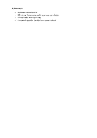 Achievements:
 Implement debtor finance
 ISO training for company quality assurance accreditation
 Reduce debtor days significantly
 Employee Trustee for the Gale Superannuation Fund
 