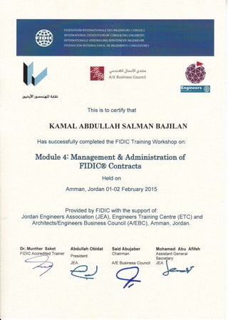 *;.cxner,dte.xl* g;*"
&ll &tlrin*ss fsr*lxeil
gr+;8l1a.rrl1Ldr$ f{UJ
This is to certify that
KAMAL ABDULLAH SALMAN BAJILAN
Has successfully completed the FIDIC Training Workshop on:
Module 4: Manager,nent & Administration of
FIDIC@ Contracts
Held on
Amman, Jordan 01-02 February 2015
Provided by FIDIC with the support of:
Jordan Engineers Association (JEA), Engineers Training Centre (ETC) and
ArchitectslEngineers Business Council (A/EBC), Amman, Jordan.
Dr. Munther Saket
Fl DIC Accredited Trainer
Abdullah Obidat
President
JEA
*ol,*<
Said Abujaber
Chairman
A/E Business Council
Mohamed Abu Afifeh
Assistant General
Secrelary
JEA
 