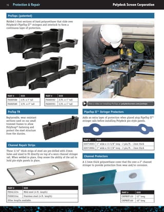 16	 Protection & Repair	 Polydeck Screen Corporation
ProTops (patented)
Molded 1-foot sections of hard polyurethane that slide over
Polydeck’s PipeTop II™ stringers and interlock to form a
continuous layer of protection.
PART # SIZE
F6000592 2/ft. x 1” tall
F6000593 3/ft. x 1” tall
PART # SIZE
F6000588 2/ft. x 3” tall
F6000589 3/ft. x 3” tall
PipeTop II™ Stringer Protectors
Adds an extra layer of protection when placed atop PipeTop II™
stringer rails before installing Polydeck pin-style panels.
PART # SIZE
020719003 1” wide x 11-5/8” long - 2 pin/ft. - 2mm thick
020719004 1” wide x 10-7/8” long - 2 pin/ft. - 2mm thick
Channel Protectors
A 2.5mm thick polyurethane cover that fits over a 2” channel
stringer to provide protection from wear and/or corrosion.
PART # SIZE
CHPROT120 12” long
CHPROT100 10” long
ProTop TR
Replaceable, wear resistant
sections used on our small
trommel frames to allow
PolySnap® fastening and
protect the steel structure
from the slurries.
View a video on installing ProTops at polydeckscreen.com/protops
Channel Repair Strips
These 3/16” thick strips of steel are pre-drilled with 23mm
holes and sized to fit directly on top of a worn channel stringer
rail. When welded in place, they renew the ability of the rail to
hold pin-style panels in place.
PART # SIZE
FZO4L3234 Mild steel (4 ft. length)
F3000334x Stainless steel (4 ft. length)
Other lengths available.
 