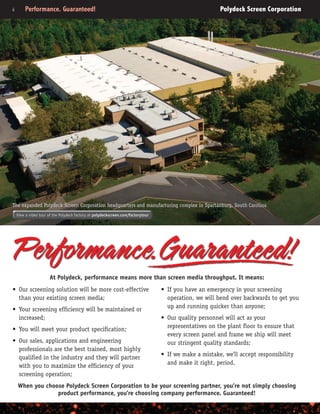 ii	 Performance. Guaranteed!	 Polydeck Screen Corporation
•	 If you have an emergency in your screening
operation, we will bend over backwards to get you
up and running quicker than anyone;
•	 Our quality personnel will act as your
representatives on the plant floor to ensure that
every screen panel and frame we ship will meet
our stringent quality standards;
•	 If we make a mistake, we’ll accept responsibility
and make it right, period.
•	 Our screening solution will be more cost-effective
than your existing screen media;
•	 Your screening efficiency will be maintained or
increased;
•	 You will meet your product specification;
•	 Our sales, applications and engineering
professionals are the best trained, most highly
qualified in the industry and they will partner
with you to maximize the efficiency of your
screening operation;
At Polydeck, performance means more than screen media throughput. It means:
When you choose Polydeck Screen Corporation to be your screening partner, you’re not simply choosing
product performance, you’re choosing company performance. Guaranteed!
View a video tour of the Polydeck factory at polydeckscreen.com/factorytour
The expanded Polydeck Screen Corporation headquarters and manufacturing complex in Spartanburg, South Carolina
 