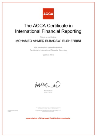 The ACCA Certificate in
International Financial Reporting
This is to certify that
MOHAMED AHMED ELBADAWI ELSHERBINI
has successfully passed the online
Certificate in International Financial Reporting
October 2015
Alan Hatfield
director – learning
ACCA Registration Number:
AD38816
This certificate remains the property of ACCA and must not in any
circumstances be copied, altered or otherwise defaced.
ACCA retains the right to demand the return of this certificate at any
time and without giving reason.
Association of Chartered Certified Accountants
 