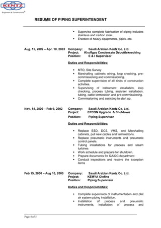 RESUME OF PIPING SUPERINTENDENT
 Supervise complete fabrication of piping includes
stainless and carbon steel.
 Erection of heavy equipments, pipes, etc.
Aug. 15, 2002 – Apr. 10, 2003 Company: Saudi Arabian Kentz Co. Ltd.
Project: Khuffgas Condensate Debottleknecking
Position: E & I Supervisor
Duties and Responsibilities:
 MTO, Site Survey
 Marshalling cabinets wiring, loop checking, pre-
commissioning and commissioning.
 Complete supervision of all kinds of construction
activities.
 Supervising of instrument installation, loop
checking, process tubing, analyzer installation,
tubing, cable termination and pre-commissioning.
 Commissioning and assisting to start up.
Nov. 14, 2000 – Feb 9, 2002 Company: Saudi Arabian Kentz Co. Ltd.
Project: EPCON Upgrade & Shutdown
Position: Piping Supervisor
Duties and Responsibilities:
 Replace ESD, DCS, VMS, and Marshalling
cabinets, pull new cables and terminations.
 Replace pneumatic instruments and pneumatic
control panels.
 Tubing installations for process and steam
turbines
 Work schedule and prepare for shutdown.
 Prepare documents for QA/QC department
 Conduct inspections and resolve the exception
items
Feb 15, 2000 – Aug 10, 2000 Company: Saudi Arabian Kentz Co. Ltd.
Project: KEMYA Olefins
Position: Piping Supervisor
Duties and Responsibilities:
 Complete supervision of instrumentation and plat
air system piping installation.
 Installation of process and pneumatic
instruments, installation of process and
Page 4 of 5
 