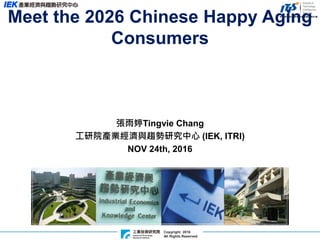 Copyright 2016
All Rights Reserved
張雨婷Tingvie Chang
工研院產業經濟與趨勢研究中心 (IEK, ITRI)
NOV 24th, 2016
Meet the 2026 Chinese Happy Aging
Consumers
 