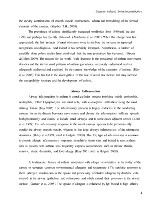 Exercise induced bronchoconstriction
4
the varying contributions of smooth muscle contractions, edema and remodeling of the formed
elements of the airways. (Stephen T.H., 2008).
The prevalence of asthma significantly increased worldwide from 1980 until the late
1990, and perhaps has recently plateaued. (Akinbami et al. 2007). When this change was first
appreciated, the first instincts of most observers were to attribute the increase to improved
recognition and diagnosis. And indeed it has certainly improved. Nonetheless, a number of
carefully done cohort studies have confirmed that the true prevalence has increased. (Bloom
&Cohen 2009). The reasons for the world- wide increase in the prevalence of asthma over recent
decades and the international patterns of asthma prevalence are poorly understood and not
adequately addressed and explained by the current knowledge of the causation of asthma. (Eder
et al. 2006). This has led to the investigation of the role of novel risk factors that may increase
the susceptibility to atopy and the development of asthma.
Airway Inflammation
Airway inflammation in asthma is a multicellular process involving mainly eosinophils,
neutrophils, CD4+ T lymphocytes and mast cells, with eosinophilic infiltration being the most
striking feature (Kay 2005). The inflammatory process is largely restricted to the conducting
airways but as the disease becomes more severe and chronic the inflammatory infiltrate spreads
both proximately and distally to include small airways and in some cases adjacent alveoli (Kraft
et al. 1999). The inflammatory response in the small airways appears to be predominantly
outside the airway smooth muscle, whereas in the large airways inflammation of the submucosa
dominates (Haley et al.1998, cited in Holgate 2008). This Th2 type of inflammation is common
to chronic allergic inflammatory responses at multiple tissue sites and indeed is seen at these
sites in patients with asthma who frequently express comorbidities such as chronic rhinitis,
sinusitis, atopic dermatitis, and food allergy (Kay 2001 cited in Holgate 2008).
A fundamental feature of asthma associated with allergic sensitization is the ability of the
airway to recognize common environmental allergens and to generate a Th2 cytokine response to
them. Allergen sensitization is the uptake and processing of inhaled allergens by dendritic cells
situated in the airway epithelium and submucosa and which extend their processes to the airway
surface. (Garnier et al. 2005). The uptake of allergen is enhanced by IgE bound to high affinity
 