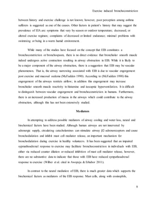 Exercise induced bronchoconstriction
8
between history and exercise challenge is not known; however, poor perception among asthma
sufferers is suggested as one of the causes. Other factors in patient’s history that may suggest the
prevalence of EIA are: symptoms that vary by season or outdoor temperature; decreased, or
altered exercise regimen; complaints of decreased or limited endurance; minimal problems with
swimming or being in a warm humid environment.
While many of the studies have focused on the concept that EIB constitutes a
bronchoconstriction or bronchospasm, there is no direct evidence that bronchiolar smooth muscle
indeed undergoes active contraction resulting in airway obstruction in EIB. While it is likely to
be a major component of the airway obstruction, there is a suggestion that EIB may be vascular
phenomenon. That is, the airway narrowing associated with EIB is due to vascular engorgement
post exercise and mucosal oedema (McFadden 1990). According to (McFadden 1990) this
engorgement of the airways restricts airflow; in addition this engorgement may increase
bronchiolar smooth muscle reactivity to histamine and isocapnic hyperventilation. It is difficult
to distinguish between vascular engorgement and bronchoconstriction in humans. Furthermore,
there is an increased production of mucus in the airways which could contribute to the airway
obstruction, although this has not been extensively studied.
Mediators
In attempting to address possible mediators of airway cooling and water loss, neural and
biochemical factors have been studied. Although human airways are not innervated by
adrenergic supply, circulating catecholamines can stimulate airway β2-adrenoreceptors and cause
bronchodialation and inhibit mast cell mediator release, an important mechanism for
bronchodialation during exercise in healthy volunteers. It has been suggested that an impaired
sypmathoadrenal response to exercise may facilitate bronchoconstriction in individuals with EIB,
either via reduced counter dilation or reduced inhibition of mast cell mediator release, however,
there are no substantive data to indicate that those with EIB have reduced sympathoadrenal
response to exercise (Wilber et al. cited in Awopeju & Erhabor 2011).
In contrast to the neural mediation of EIB, there is much greater data which supports the
biochemical factors as mediators of the EIB response. Mast cells, along with eosinophils,
 