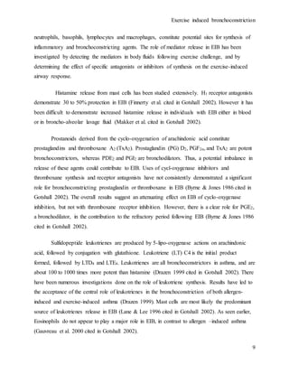 Exercise induced bronchoconstriction
9
neutrophils, basophils, lymphocytes and macrophages, constitute potential sites for synthesis of
inflammatory and bronchoconstricting agents. The role of mediator release in EIB has been
investigated by detecting the mediators in body fluids following exercise challenge, and by
determining the effect of specific antagonists or inhibitors of synthesis on the exercise-induced
airway response.
Histamine release from mast cells has been studied extensively. H1 receptor antagonists
demonstrate 30 to 50% protection in EIB (Finnerty et al. cited in Gotshall 2002). However it has
been difficult to demonstrate increased histamine release in individuals with EIB either in blood
or in broncho-alveolar lavage fluid (Makker et al. cited in Gotshall 2002).
Prostanoids derived from the cyclo-oxygenation of arachindonic acid constitute
prostaglandins and thromboxane A2 (TxA2). Prostaglandin (PG) D2, PGF2α, and TxA2 are potent
bronchoconstrictors, whereas PDE2 and PGI2 are bronchodilators. Thus, a potential imbalance in
release of these agents could contribute to EIB. Uses of cycl-oxygenase inhibitors and
thromboxane synthesis and receptor antagonists have not consistently demonstrated a significant
role for bronchoconstricting prostaglandin or thromboxane in EIB (Byrne & Jones 1986 cited in
Gotshall 2002). The overall results suggest an attenuating effect on EIB of cyclo-oxygenase
inhibition, but not with thromboxane receptor inhibition. However, there is a clear role for PGE2,
a bronchodilator, in the contribution to the refractory period following EIB (Byrne & Jones 1986
cited in Gotshall 2002).
Sulfidopeptide leukotrienes are produced by 5-lipo-oxygenase actions on arachindonic
acid, followed by conjugation with glutathione. Leukotriene (LT) C4 is the initial product
formed, followed by LTD4 and LTE4. Leukotrienes are all bronchoconstrictors in asthma, and are
about 100 to 1000 times more potent than histamine (Drazen 1999 cited in Gotshall 2002). There
have been numerous investigations done on the role of leukotriene synthesis. Results have led to
the acceptance of the central role of leukotrienes in the bronchoconstriction of both allergen-
induced and exercise-induced asthma (Drazen 1999). Mast cells are most likely the predominant
source of leukotrienes release in EIB (Lane & Lee 1996 cited in Gotshall 2002). As seen earlier,
Eosinophils do not appear to play a major role in EIB, in contrast to allergen –induced asthma
(Gauvreau et al. 2000 cited in Gotshall 2002).
 