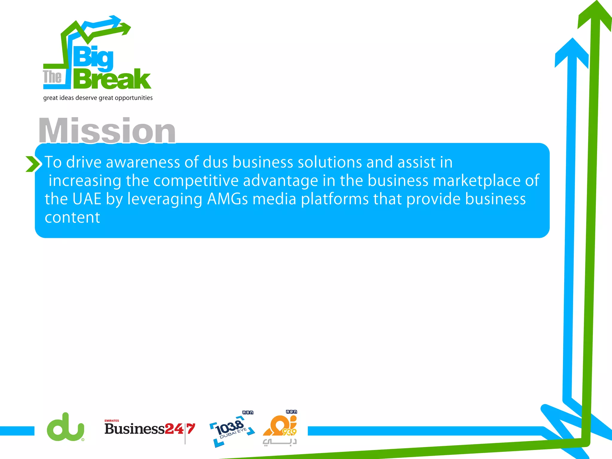 To drive awareness of dus business solutions and assist in
increasing the competitive advantage in the business marketplace of
the UAE by leveraging AMGs media platforms that provide business
content
Big
Breakgreat ideas deserve great opportunities
Mission
 