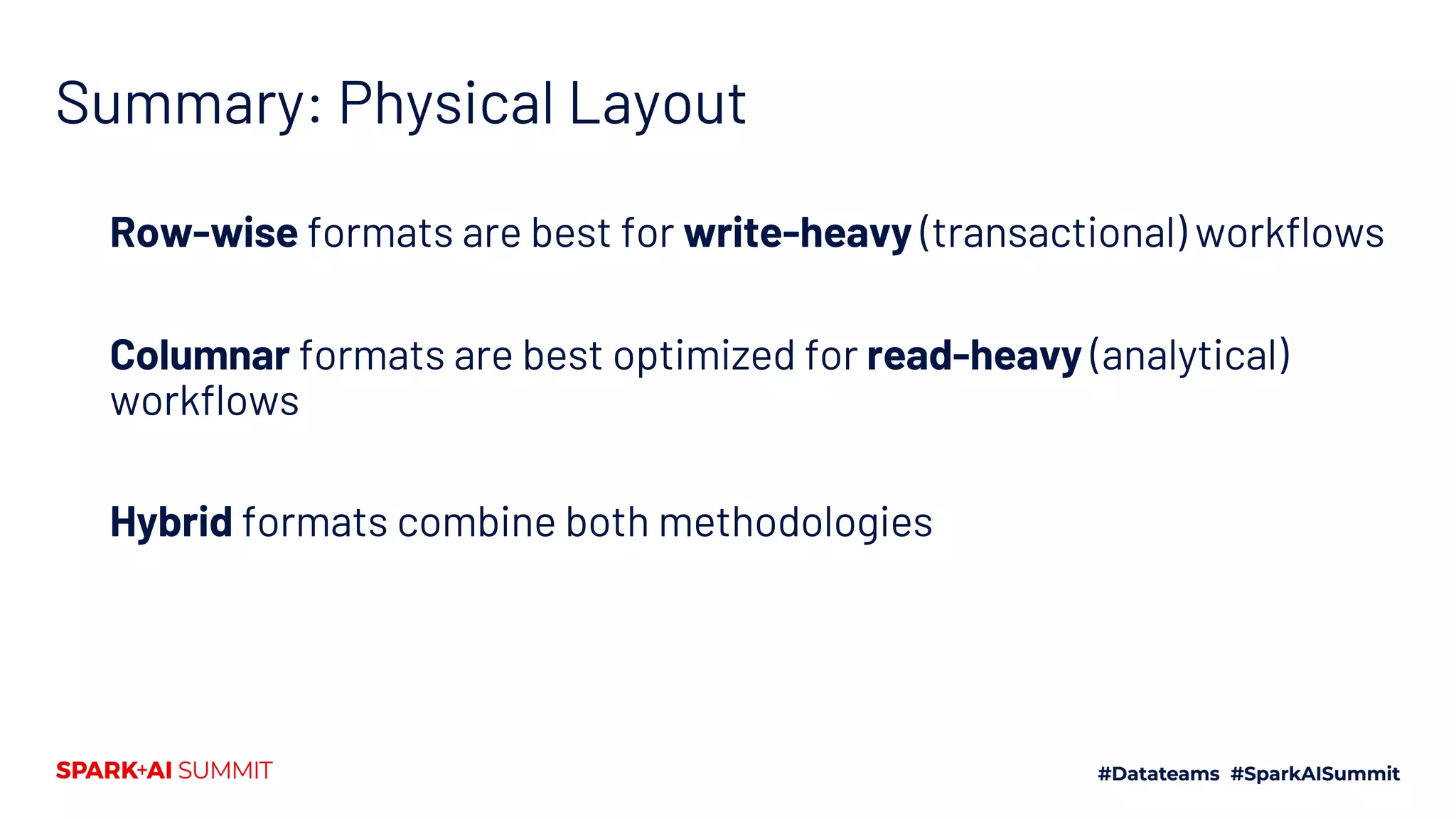 Summary: Physical Layout Row-wise formats are best for write-heavy (transactional) workflows Columnar formats are best optimized for read-heavy (analytical) workflows Hybrid formats combine both methodologies 
