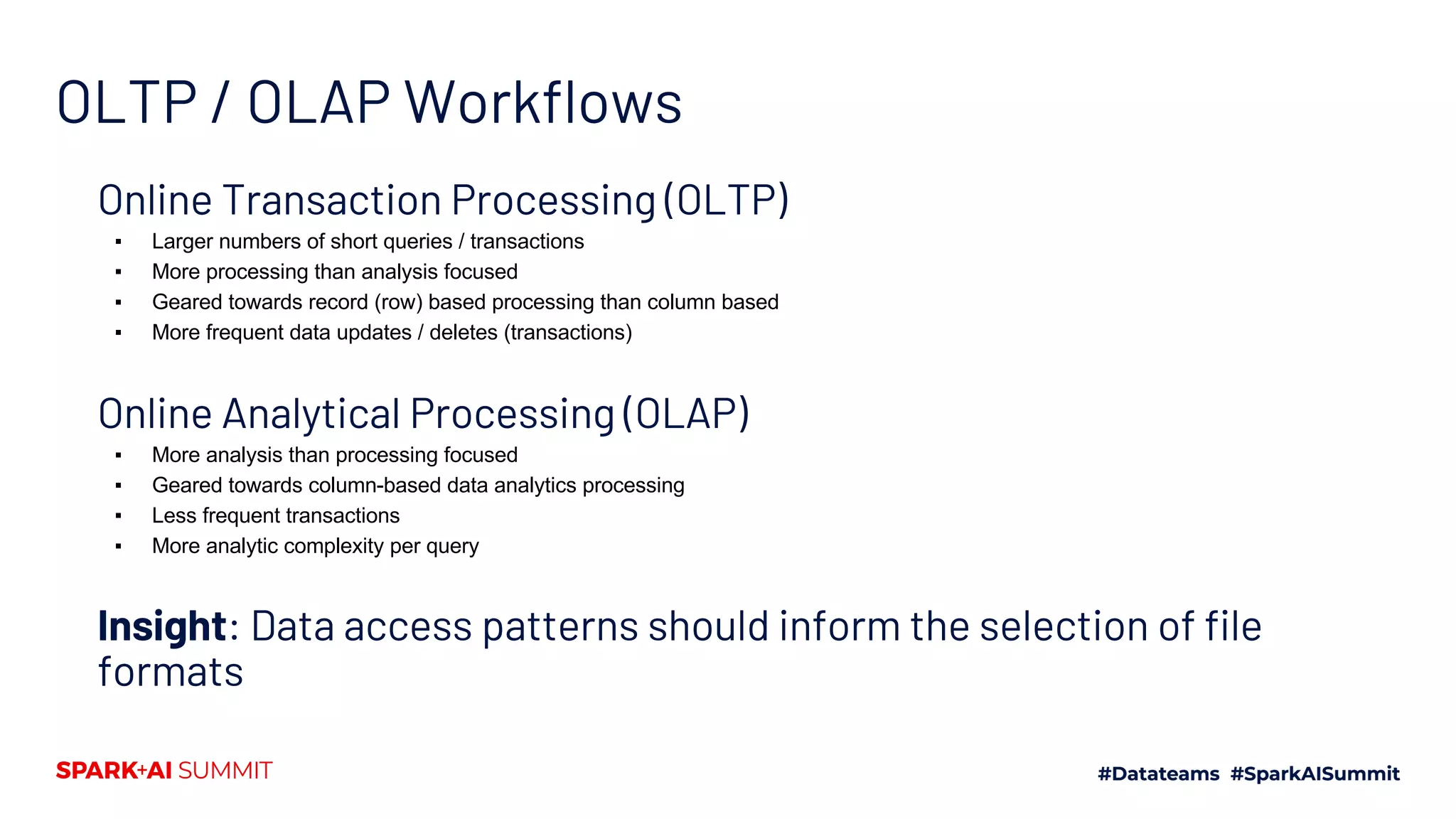 OLTP / OLAP Workflows Online Transaction Processing (OLTP) ▪ Larger numbers of short queries / transactions ▪ More processing than analysis focused ▪ Geared towards record (row) based processing than column based ▪ More frequent data updates / deletes (transactions) Online Analytical Processing (OLAP) ▪ More analysis than processing focused ▪ Geared towards column-based data analytics processing ▪ Less frequent transactions ▪ More analytic complexity per query Insight: Data access patterns should inform the selection of file formats 