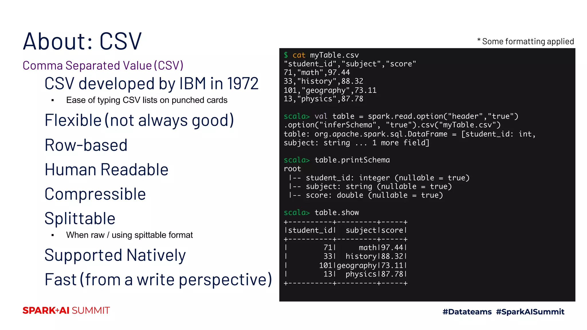 About: CSV CSV developed by IBM in 1972 ▪ Ease of typing CSV lists on punched cards Flexible (not always good) Row-based Human Readable Compressible Splittable ▪ When raw / using spittable format Supported Natively Fast (from a write perspective) Comma Separated Value (CSV) $ cat myTable.csv "student_id","subject","score" 71,"math",97.44 33,"history",88.32 101,"geography",73.11 13,"physics",87.78 scala> val table = spark.read.option("header","true") .option("inferSchema", "true").csv("myTable.csv") table: org.apache.spark.sql.DataFrame = [student_id: int, subject: string ... 1 more field] scala> table.printSchema root |-- student_id: integer (nullable = true) |-- subject: string (nullable = true) |-- score: double (nullable = true) scala> table.show +----------+---------+-----+ |student_id| subject|score| +----------+---------+-----+ | 71| math|97.44| | 33| history|88.32| | 101|geography|73.11| | 13| physics|87.78| +----------+---------+-----+ * Some formatting applied 