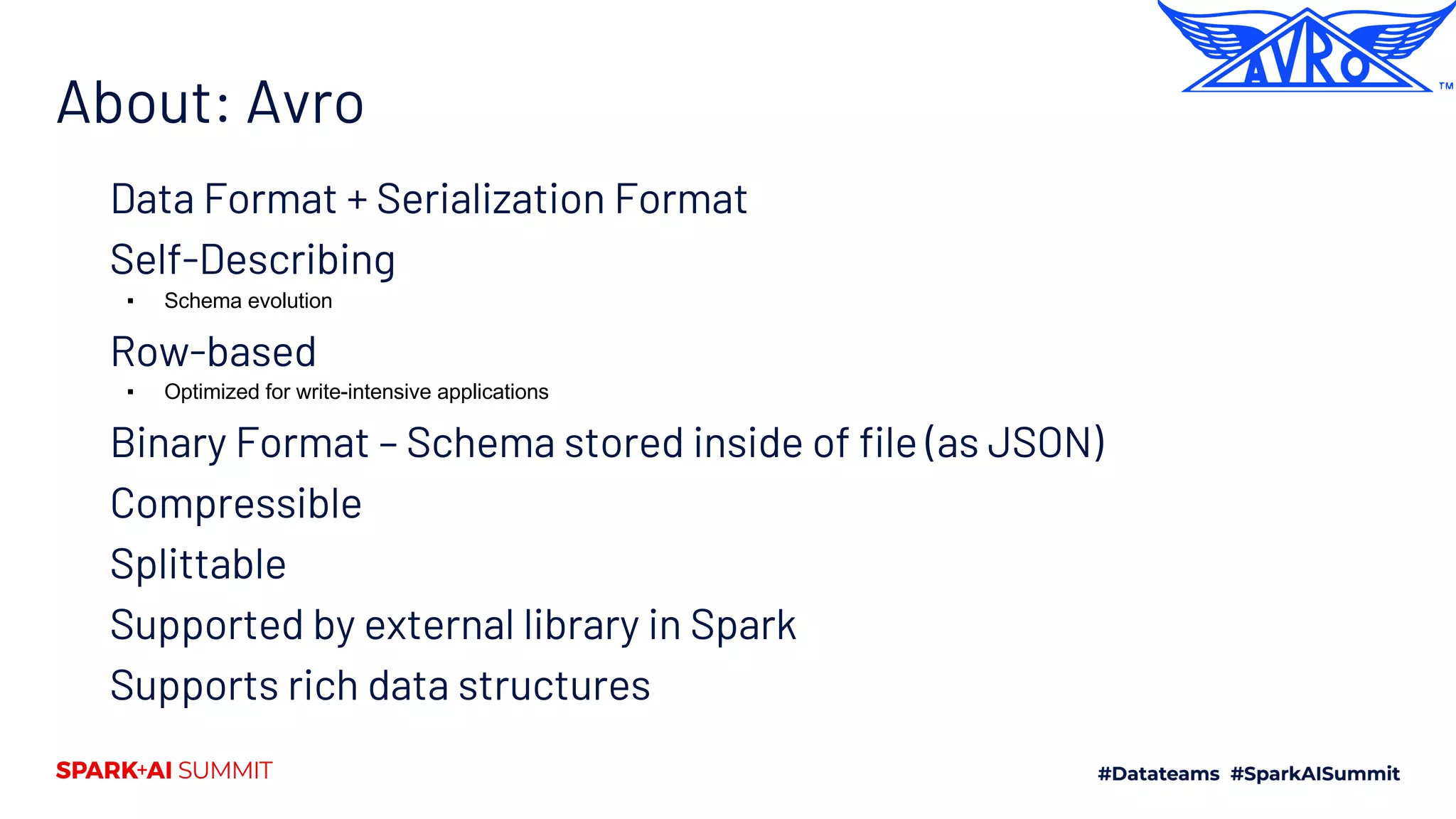 About: Avro Data Format + Serialization Format Self-Describing ▪ Schema evolution Row-based ▪ Optimized for write-intensive applications Binary Format – Schema stored inside of file (as JSON) Compressible Splittable Supported by external library in Spark Supports rich data structures 