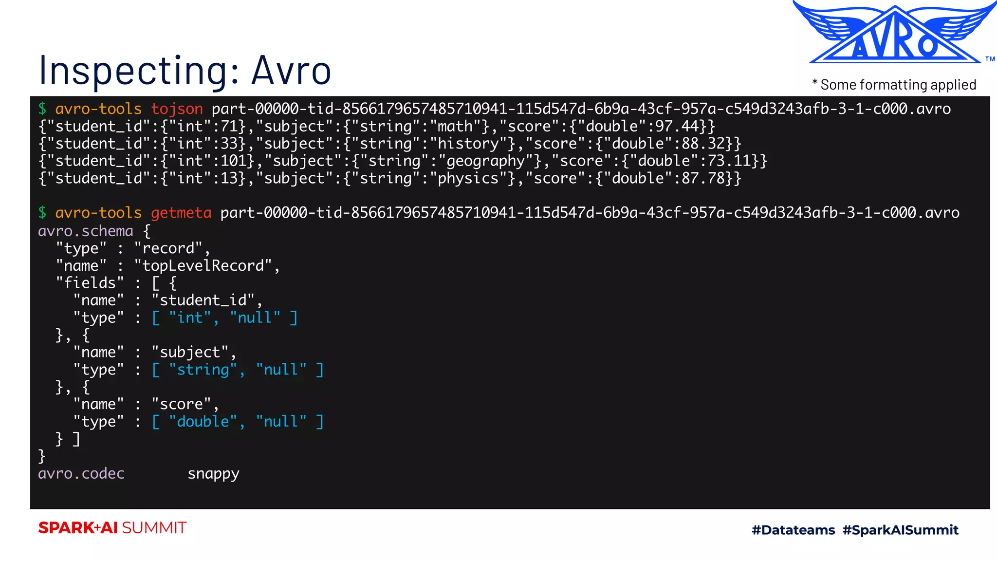 Inspecting: Avro $ avro-tools tojson part-00000-tid-8566179657485710941-115d547d-6b9a-43cf-957a-c549d3243afb-3-1-c000.avro {"student_id":{"int":71},"subject":{"string":"math"},"score":{"double":97.44}} {"student_id":{"int":33},"subject":{"string":"history"},"score":{"double":88.32}} {"student_id":{"int":101},"subject":{"string":"geography"},"score":{"double":73.11}} {"student_id":{"int":13},"subject":{"string":"physics"},"score":{"double":87.78}} $ avro-tools getmeta part-00000-tid-8566179657485710941-115d547d-6b9a-43cf-957a-c549d3243afb-3-1-c000.avro avro.schema { "type" : "record", "name" : "topLevelRecord", "fields" : [ { "name" : "student_id", "type" : [ "int", "null" ] }, { "name" : "subject", "type" : [ "string", "null" ] }, { "name" : "score", "type" : [ "double", "null" ] } ] } avro.codec snappy * Some formatting applied 