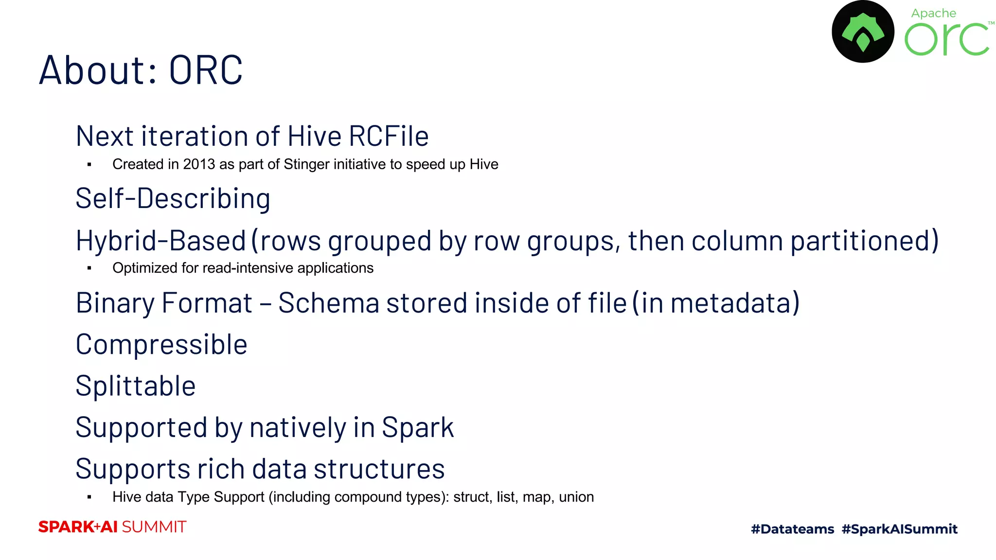 About: ORC Next iteration of Hive RCFile ▪ Created in 2013 as part of Stinger initiative to speed up Hive Self-Describing Hybrid-Based (rows grouped by row groups, then column partitioned) ▪ Optimized for read-intensive applications Binary Format – Schema stored inside of file (in metadata) Compressible Splittable Supported by natively in Spark Supports rich data structures ▪ Hive data Type Support (including compound types): struct, list, map, union 
