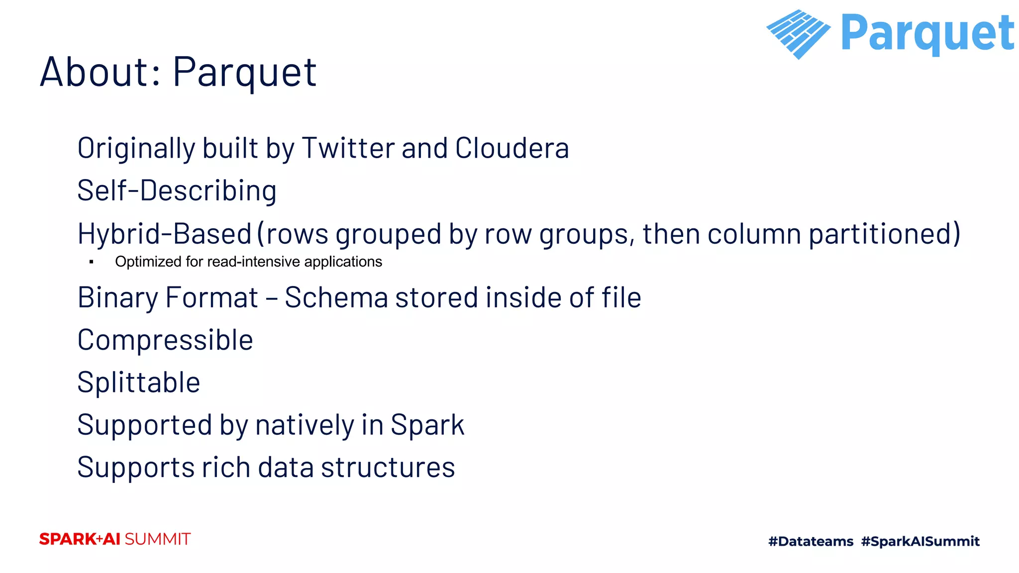 About: Parquet Originally built by Twitter and Cloudera Self-Describing Hybrid-Based (rows grouped by row groups, then column partitioned) ▪ Optimized for read-intensive applications Binary Format – Schema stored inside of file Compressible Splittable Supported by natively in Spark Supports rich data structures 