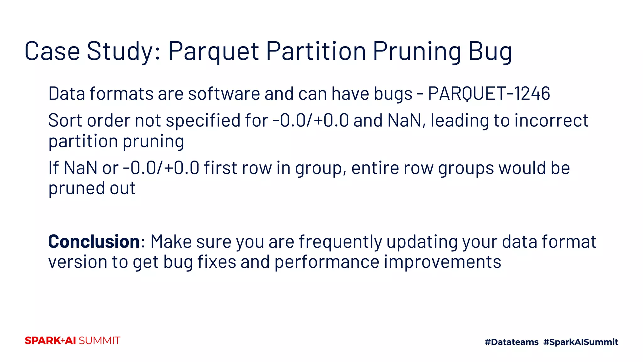 Case Study: Parquet Partition Pruning Bug Data formats are software and can have bugs - PARQUET-1246 Sort order not specified for -0.0/+0.0 and NaN, leading to incorrect partition pruning If NaN or -0.0/+0.0 first row in group, entire row groups would be pruned out Conclusion: Make sure you are frequently updating your data format version to get bug fixes and performance improvements 