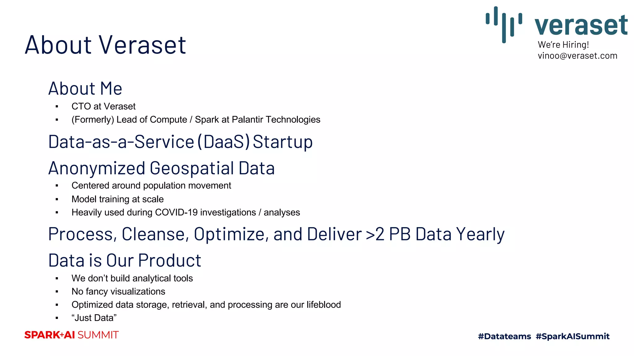 About Veraset About Me ▪ CTO at Veraset ▪ (Formerly) Lead of Compute / Spark at Palantir Technologies Data-as-a-Service (DaaS) Startup Anonymized Geospatial Data ▪ Centered around population movement ▪ Model training at scale ▪ Heavily used during COVID-19 investigations / analyses Process, Cleanse, Optimize, and Deliver >2 PB Data Yearly Data is Our Product ▪ We don’t build analytical tools ▪ No fancy visualizations ▪ Optimized data storage, retrieval, and processing are our lifeblood ▪ “Just Data” We’re Hiring! vinoo@veraset.com 