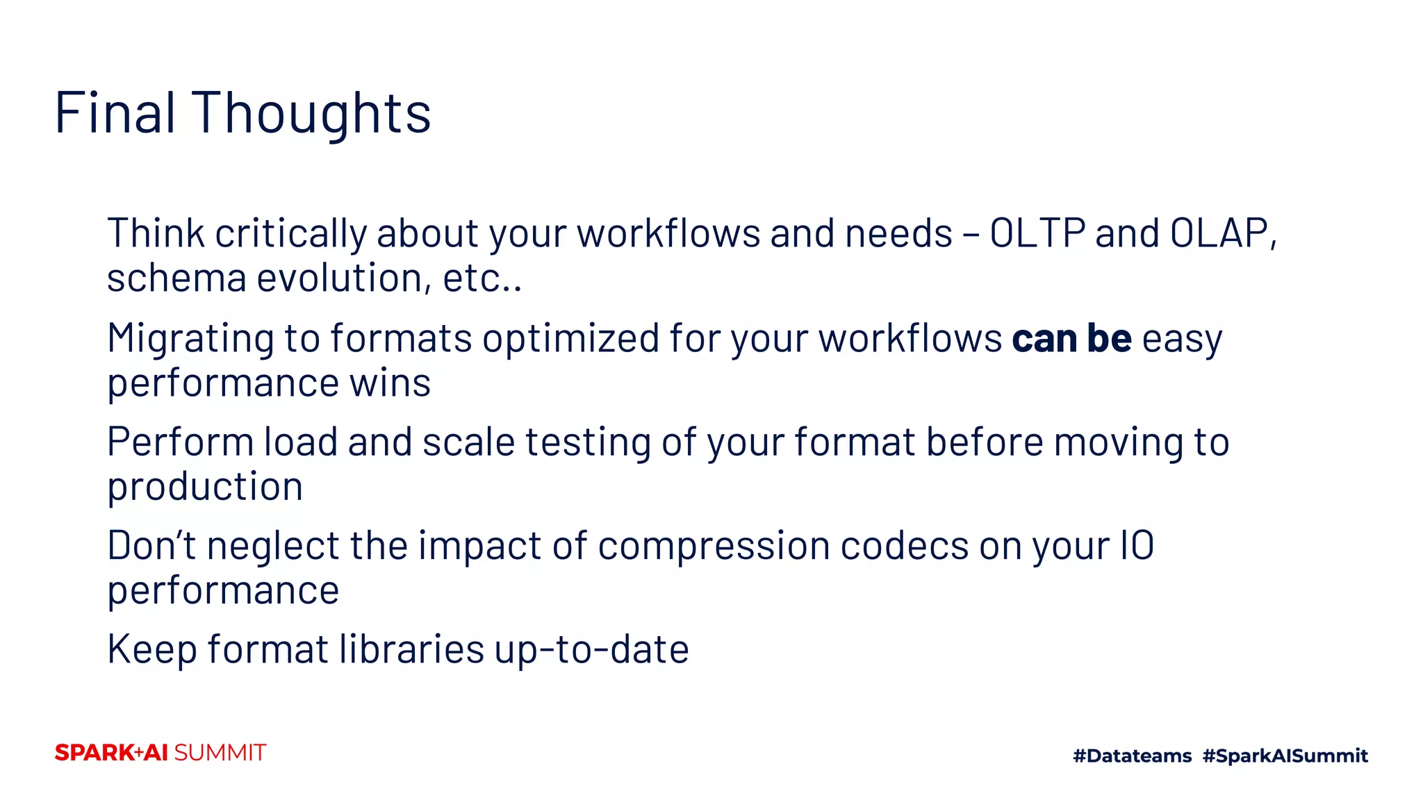 Final Thoughts Think critically about your workflows and needs – OLTP and OLAP, schema evolution, etc.. Migrating to formats optimized for your workflows can be easy performance wins Perform load and scale testing of your format before moving to production Don’t neglect the impact of compression codecs on your IO performance Keep format libraries up-to-date 