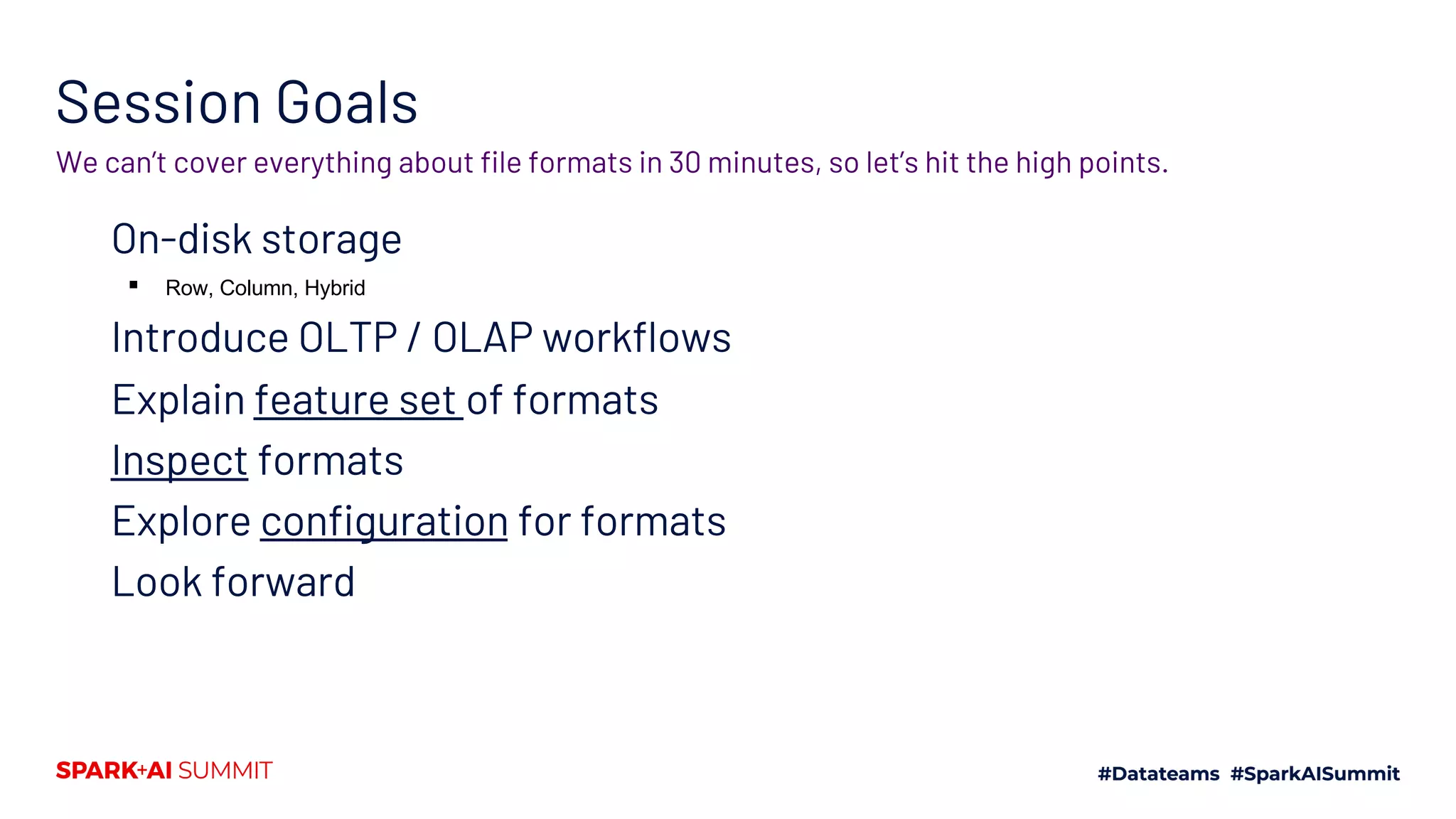 Session Goals On-disk storage ▪ Row, Column, Hybrid Introduce OLTP / OLAP workflows Explain feature set of formats Inspect formats Explore configuration for formats Look forward We can’t cover everything about file formats in 30 minutes, so let’s hit the high points. 