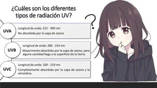 ¿Cuáles son los diferentes
tipos de radiación UV?
Longitud de onda: 315 - 399 nm
No absorbida por la capa de ozono
Longitud de onda: 280 - 314 nm
Mayormente absorbida por la capa de ozono, pero
alguna cantidad llega a la superficie de la tierra.
Longitud de onda: 100 - 219 nm
Completamente absorbida por la capa de ozono y la
atmósfera.
UVA
UVB
UVC
 
