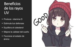 Beneficios
de los rayos
UV
 Produce vitamina D
 Estimula tus defensas
 Equilibra el colesterol
 Mejora la calidad del sueño
 Favorece el estado de
ánimo
 