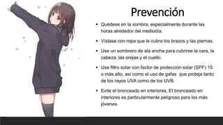 Prevención
 Quédese en la sombra, especialmente durante las
horas alrededor del mediodía.
 Vístase con ropa que le cubra los brazos y las piernas.
 Use un sombrero de ala ancha para cubrirse la cara, la
cabeza, las orejas y el cuello.
 Use filtro solar con factor de protección solar (SPF) 15
o más alto, así como el uso de gafas que proteja tanto
de los rayos UVA como de los UVB.
 Evite el bronceado en interiores. El bronceado en
interiores es particularmente peligroso para los más
jóvenes.
 