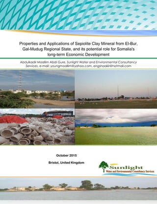Properties and Applications of Sepiolite Clay Mineral from El-Bur,
Gal-Mudug Regional State, and its potential role for Somalia's
long-term Economic Development
Abdulkadir Moallim Abdi Gure, Sunlight Water and Environmental Consultancy
Services, e-mail: youngmoallim@yahoo.com, engshaakir@hotmail.com
October 2015
Bristol, United Kingdom
 