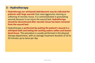 ii - Hydrotherapy
• Hydrotherapy (or whirlpool) debridement may be indicated for
patients with large wounds that need aggressive cleaning or
softening of necrotic tissue. It is contraindicated in granulating
wounds because it can injure the wound bed. Hydrotherapy
should be discontinued after necrotic tissue has been removed
from the wound bed.
• Hydrotherapy is performed by putting the patient's wound in a
whirlpool bath and letting the swirling waters soften and loosen
dead tissue. This procedure is usually performed in the physical
therapy department, with an average treatment duration of 10 to
20 minutes up to twice per day
4020-35,80,36
 