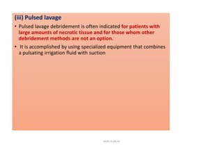 (iii) Pulsed lavage
• Pulsed lavage debridement is often indicated for patients with
large amounts of necrotic tissue and for those whom other
debridement methods are not an option.
• It is accomplished by using specialized equipment that combines
a pulsating irrigation fluid with suction
4020-35,80,36
 