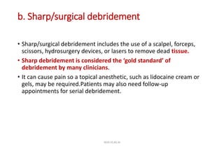 b. Sharp/surgical debridement
• Sharp/surgical debridement includes the use of a scalpel, forceps,
scissors, hydrosurgery devices, or lasers to remove dead tissue.
• Sharp debridement is considered the ‘gold standard’ of
debridement by many clinicians.
• It can cause pain so a topical anesthetic, such as lidocaine cream or
gels, may be required.Patients may also need follow-up
appointments for serial debridement.
4020-35,80,36
 