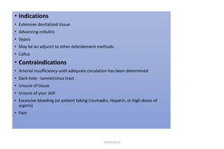 • Indications
• Extensive devitalized tissue
• Advancing cellulitis
• Sepsis
• May be an adjunct to other debridement methods
• Callus
• Contraindications
• Arterial insufficiency until adequate circulation has been determined
• Dark hole - tunnel/sinus tract
• Unsure of tissue
• Unsure of your skill
• Excessive bleeding (or patient taking Coumadin, Heparin, or high doses of
aspirin)
• Pain
4020-35,80,36
 