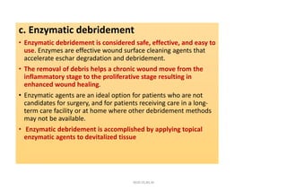 c. Enzymatic debridement
• Enzymatic debridement is considered safe, effective, and easy to
use. Enzymes are effective wound surface cleaning agents that
accelerate eschar degradation and debridement.
• The removal of debris helps a chronic wound move from the
inflammatory stage to the proliferative stage resulting in
enhanced wound healing.
• Enzymatic agents are an ideal option for patients who are not
candidates for surgery, and for patients receiving care in a long-
term care facility or at home where other debridement methods
may not be available.
• Enzymatic debridement is accomplished by applying topical
enzymatic agents to devitalized tissue
4020-35,80,36
 