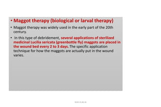 • Maggot therapy (biological or larval therapy)
• Maggot therapy was widely used in the early part of the 20th
century.
• In this type of debridement, several applications of sterilized
medicinal Lucilia sericata (greenbottle fly) maggots are placed in
the wound bed every 2 to 3 days. The specific application
technique for how the maggots are actually put in the wound
varies.
4020-35,80,36
 