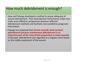 How much debridement is enough?
• Saap and Falanga developed a method to assess adequacy of
wound debridement. Their Debridement Performance Index may
make more effective comparisons between different
debridement methods and facilitate more predictive prognostic
information.
• Falanga has proposed that chronic wounds need constant
debridement because maintenance debridement is an
important part of the wound-bed preparation in these wounds.
In the past, debridement was regarded as a singular event based
on the visible assessment of the wound.
4020-35,80,36
 