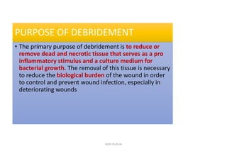 PURPOSE OF DEBRIDEMENT
• The primary purpose of debridement is to reduce or
remove dead and necrotic tissue that serves as a pro
inflammatory stimulus and a culture medium for
bacterial growth. The removal of this tissue is necessary
to reduce the biological burden of the wound in order
to control and prevent wound infection, especially in
deteriorating wounds
4020-35,80,36
 