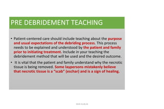 PRE DEBRIDEMENT TEACHING
• Patient-centered care should include teaching about the purpose
and usual expectations of the debriding process. This process
needs to be explained and understood by the patient and family
prior to initiating treatment. Include in your teaching the
debridement method that will be used and the desired outcome.
• It is vital that the patient and family understand why the necrotic
tissue is being removed. Some laypersons mistakenly believe
that necrotic tissue is a “scab” (eschar) and is a sign of healing.
4020-35,80,36
 