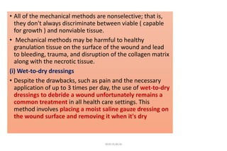• All of the mechanical methods are nonselective; that is,
they don't always discriminate between viable ( capable
for growth ) and nonviable tissue.
• Mechanical methods may be harmful to healthy
granulation tissue on the surface of the wound and lead
to bleeding, trauma, and disruption of the collagen matrix
along with the necrotic tissue.
(i) Wet-to-dry dressings
• Despite the drawbacks, such as pain and the necessary
application of up to 3 times per day, the use of wet-to-dry
dressings to debride a wound unfortunately remains a
common treatment in all health care settings. This
method involves placing a moist saline gauze dressing on
the wound surface and removing it when it's dry
4020-35,80,36
 