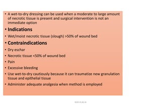 • A wet-to-dry dressing can be used when a moderate to large amount
of necrotic tissue is present and surgical intervention is not an
immediate option
• Indications
• Wet/moist necrotic tissue (slough) >50% of wound bed
• Contraindications
• Dry eschar
• Necrotic tissue <50% of wound bed
• Pain
• Excessive bleeding
• Use wet-to-dry cautiously because it can traumatize new granulation
tissue and epithelial tissue
• Administer adequate analgesia when method is employed
4020-35,80,36
 
