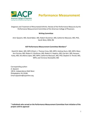 1
Performance Measurement
Diagnosis and Treatment of Rheumatoid Arthritis: Review of the Performance Measures by the
Performance Measurement Committee of the American College of Physicians
Writing Committee
Amir Qaseem, MD, David Baker, MD, Robert Gluckman, MD, Catherine MacLean, MD, PhD,
Sarah West, MSN, RN
ACP Performance Measurement Committee Members*
David W. Baker, MD, MPH (Chair); J. Thomas Cross, MD, MPH; Andrew Dunn, MD, MPH; Mary
Ann Forciea, MD; Robert A. Gluckman, MD; Robert H. Hopkins, MD; Eve Kerr, MD; Kesavan
Kutty, MD; Ana Maria López, MD, MPH; Catherine MacLean, MD, PhD; Stephen D. Persell, MD,
MPH; and Terrence Shaneyfelt, MD
Corresponding author:
A. Qaseem
190 N. Independence Mall West
Philadelphia, PA 19106
Email aqaseem@acponline.org
* Individuals who served on the Performance Measurement Committee from initiation of the
project until its approval
 