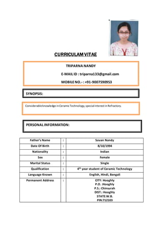 CURRICULAM VITAE
Father’s Name : Sovan Nandy
Date Of Birth : 8/10/1994
Nationality : Indian
Sex : Female
Marital Status : Single
Qualification : 4th year student of Ceramic Technology
Language Known : English, Hindi, Bengali
Permanent Address : CITY: Hooghly
P.O. :Hooghly
P.S.: Chinsurah
DIST.: Hooghly
STATE:W.B.
PIN:712103
TRIPARNA NANDY
E-MAIL ID : triparna133@gmail.com
MOBILENO.- : +91-9007590953
SYNOPSIS:
Considerableknowledge inCeramicTechnology, specialinterestinRefractory.
PERSONAL INFORMATION:
 
